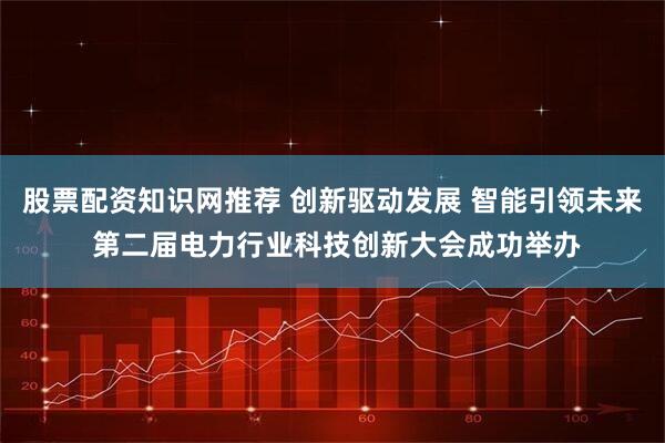 股票配资知识网推荐 创新驱动发展 智能引领未来 第二届电力行业科技创新大会成功举办