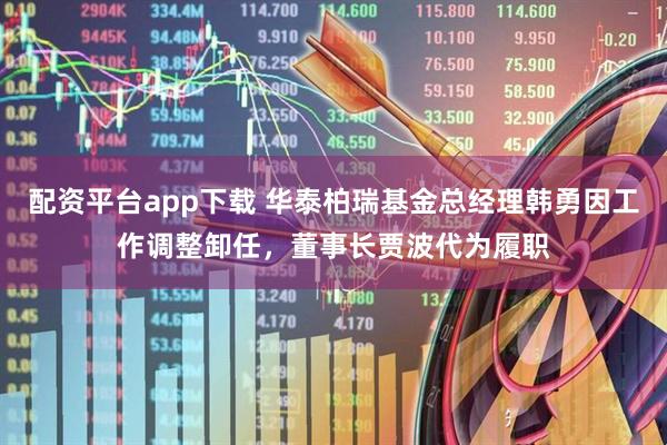 配资平台app下载 华泰柏瑞基金总经理韩勇因工作调整卸任，董事长贾波代为履职