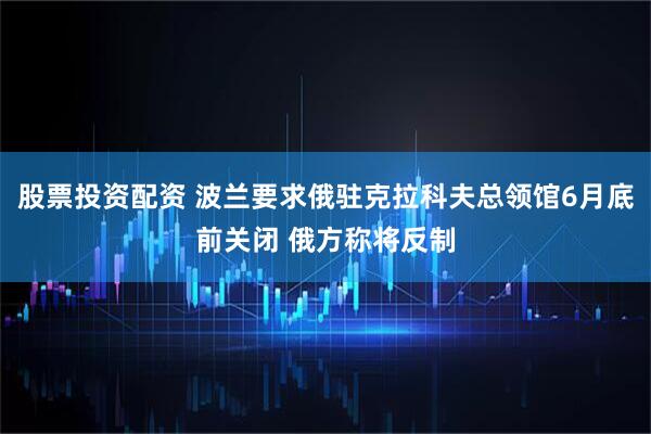 股票投资配资 波兰要求俄驻克拉科夫总领馆6月底前关闭 俄方称将反制