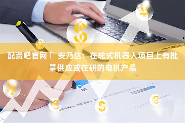 配资吧官网 ​安乃达：在轮式机器人项目上有批量供应或在研的电机产品