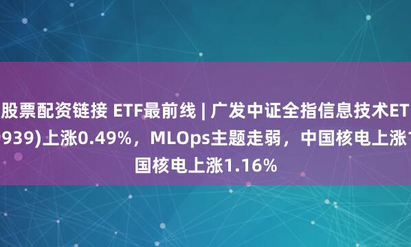 股票配资链接 ETF最前线 | 广发中证全指信息技术ETF(159939)上涨0.49%，MLOps主题走弱，中国核电上涨1.16%