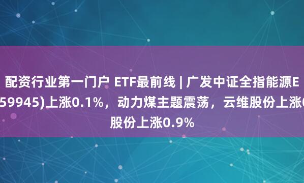 配资行业第一门户 ETF最前线 | 广发中证全指能源ETF(159945)上涨0.1%，动力煤主题震荡，云维股份上涨0.9%