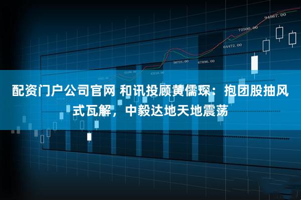 配资门户公司官网 和讯投顾黄儒琛：抱团股抽风式瓦解，中毅达地天地震荡