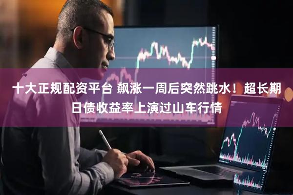 十大正规配资平台 飙涨一周后突然跳水！超长期日债收益率上演过山车行情