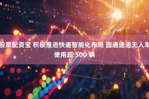 股票配资宝 积极推进快递智能化布局 圆通速递无人车使用超 500 辆
