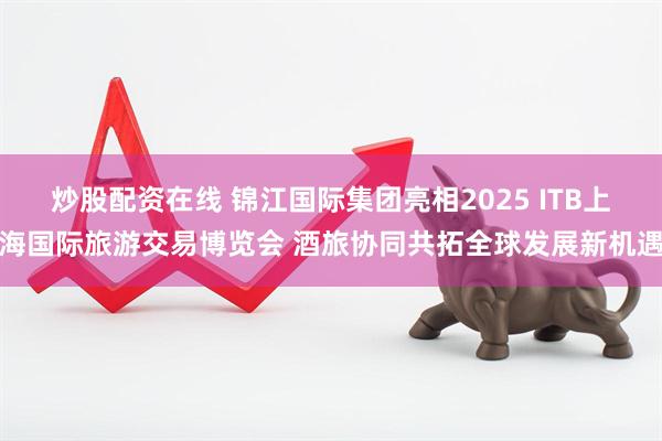 炒股配资在线 锦江国际集团亮相2025 ITB上海国际旅游交易博览会 酒旅协同共拓全球发展新机遇