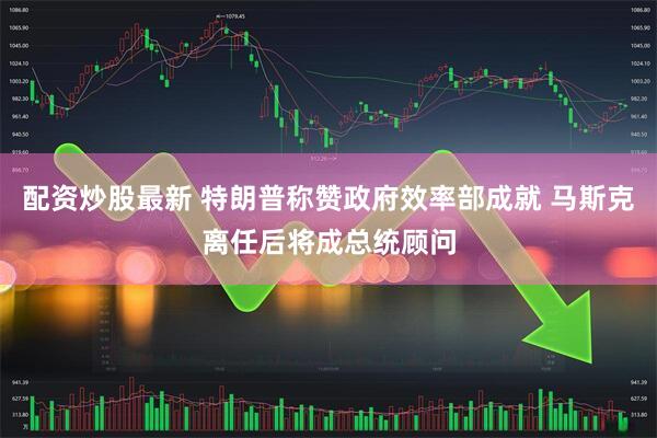 配资炒股最新 特朗普称赞政府效率部成就 马斯克离任后将成总统顾问