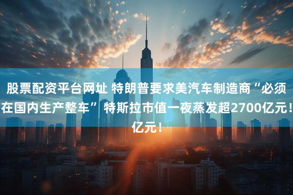 股票配资平台网址 特朗普要求美汽车制造商“必须在国内生产整车” 特斯拉市值一夜蒸发超2700亿元！