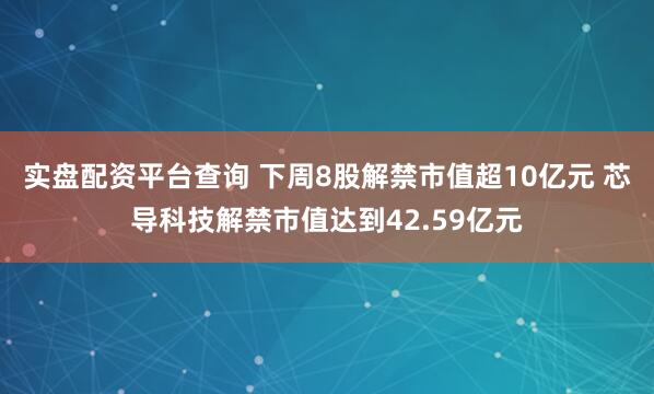 实盘配资平台查询 下周8股解禁市值超10亿元 芯导科技解禁市值达到42.59亿元