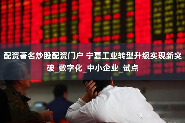 配资著名炒股配资门户 宁夏工业转型升级实现新突破_数字化_中小企业_试点