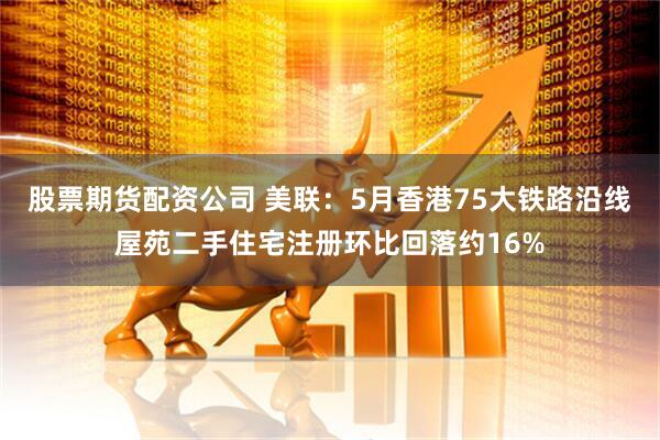 股票期货配资公司 美联：5月香港75大铁路沿线屋苑二手住宅注册环比回落约16%