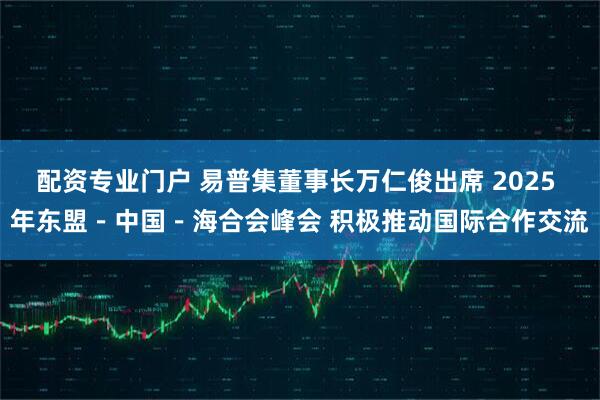 配资专业门户 易普集董事长万仁俊出席 2025 年东盟－中国－海合会峰会 积极推动国际合作交流
