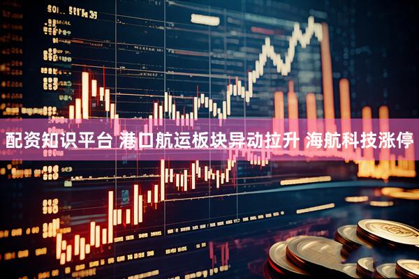 配资知识平台 港口航运板块异动拉升 海航科技涨停