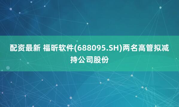配资最新 福昕软件(688095.SH)两名高管拟减持公司股份