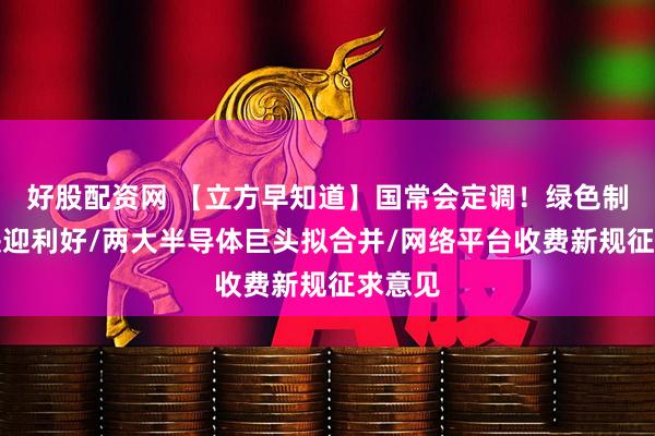好股配资网 【立方早知道】国常会定调！绿色制造板块迎利好/两大半导体巨头拟合并/网络平台收费新规征求意见