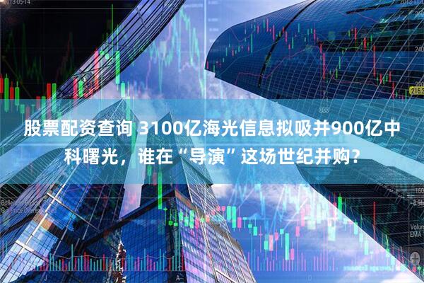 股票配资查询 3100亿海光信息拟吸并900亿中科曙光，谁在“导演”这场世纪并购？