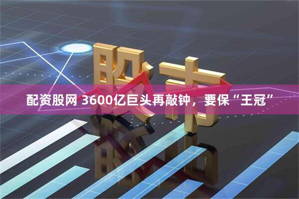配资股网 3600亿巨头再敲钟，要保“王冠”