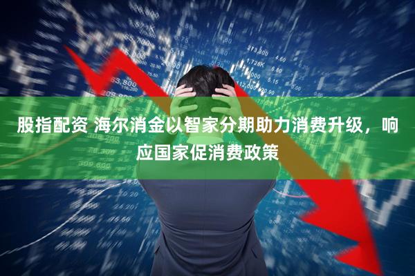 股指配资 海尔消金以智家分期助力消费升级，响应国家促消费政策