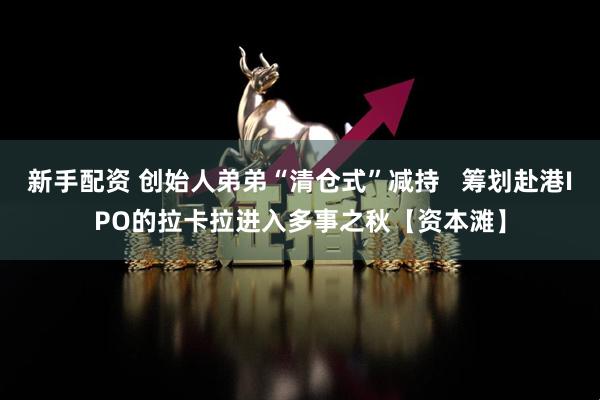 新手配资 创始人弟弟“清仓式”减持   筹划赴港IPO的拉卡拉进入多事之秋【资本滩】