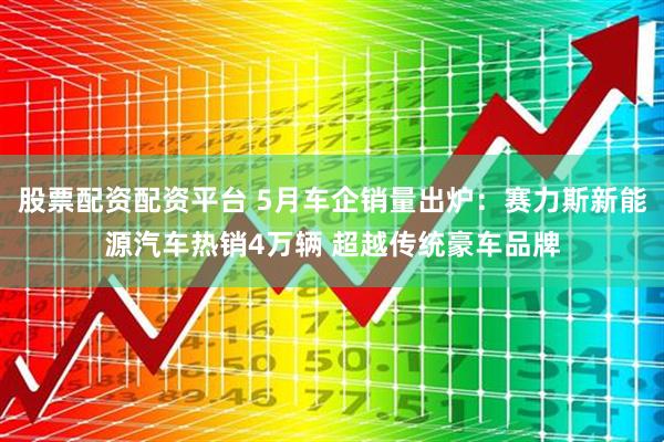 股票配资配资平台 5月车企销量出炉：赛力斯新能源汽车热销4万辆 超越传统豪车品牌