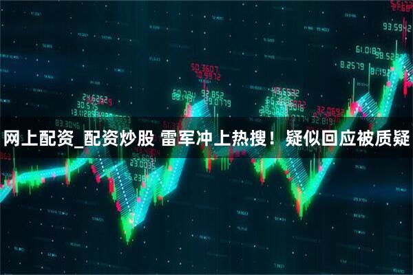 网上配资_配资炒股 雷军冲上热搜！疑似回应被质疑
