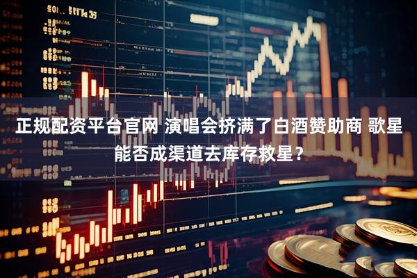 正规配资平台官网 演唱会挤满了白酒赞助商 歌星能否成渠道去库存救星？