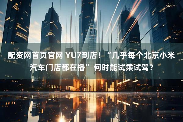 配资网首页官网 YU7到店！“几乎每个北京小米汽车门店都在播” 何时能试乘试驾？