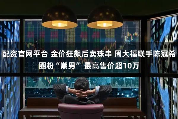 配资官网平台 金价狂飙后卖珠串 周大福联手陈冠希圈粉“潮男” 最高售价超10万