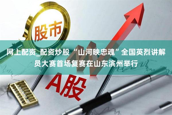 网上配资_配资炒股 “山河映忠魂”全国英烈讲解员大赛首场复赛在山东滨州举行