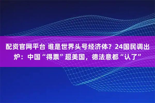 配资官网平台 谁是世界头号经济体？24国民调出炉：中国“得票”超美国，德法意都“认了”