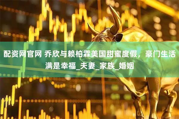 配资网官网 乔欣与赖柏霖美国甜蜜度假，豪门生活满是幸福_夫妻_家族_婚姻