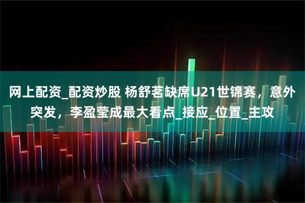 网上配资_配资炒股 杨舒茗缺席U21世锦赛，意外突发，李盈莹成最大看点_接应_位置_主攻