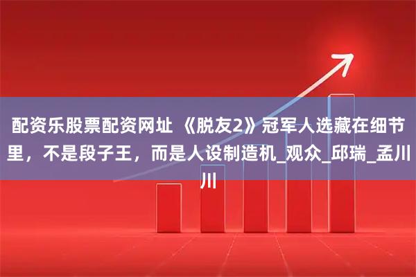 配资乐股票配资网址 《脱友2》冠军人选藏在细节里，不是段子王，而是人设制造机_观众_邱瑞_孟川