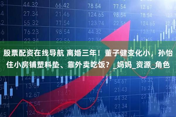 股票配资在线导航 离婚三年！董子健变化小，孙怡住小房铺塑料垫、靠外卖吃饭？_妈妈_资源_角色