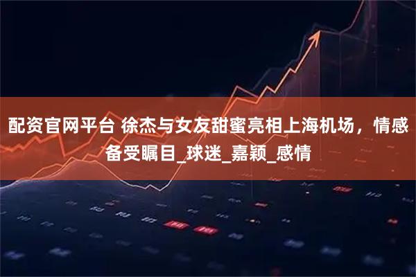 配资官网平台 徐杰与女友甜蜜亮相上海机场，情感备受瞩目_球迷_嘉颖_感情