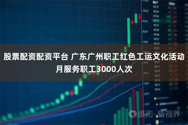 股票配资配资平台 广东广州职工红色工运文化活动月服务职工3000人次