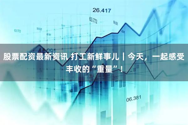 股票配资最新资讯 打工新鲜事儿｜今天，一起感受丰收的“重量”！