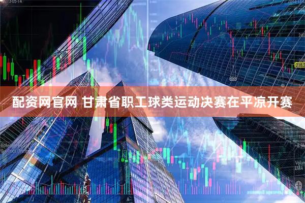 配资网官网 甘肃省职工球类运动决赛在平凉开赛