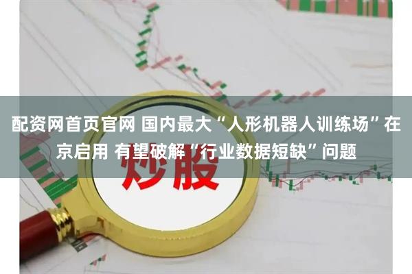 配资网首页官网 国内最大“人形机器人训练场”在京启用 有望破解“行业数据短缺”问题